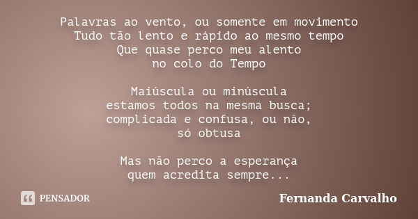 Palavras ao vento, ou somente em movimento Tudo tão lento e rápido ao mesmo tempo Que quase perco meu alento no colo do Tempo Maiúscula ou minúscula estamos tod... Frase de Fernanda Carvalho.