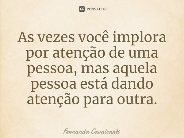 ⁠As vezes você implora por atenção de uma pessoa, mas aquela pessoa está dando atenção para outra.... Frase de Fernanda Cavalcanti.