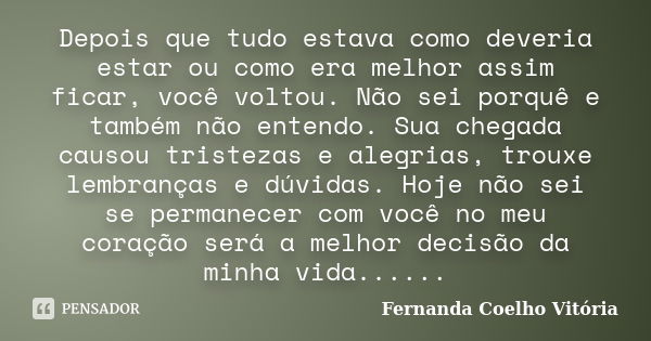 Depois que tudo estava como deveria estar ou como era melhor assim ficar, você voltou. Não sei porquê e também não entendo. Sua chegada causou tristezas e alegr... Frase de Fernanda Coelho Vitória.