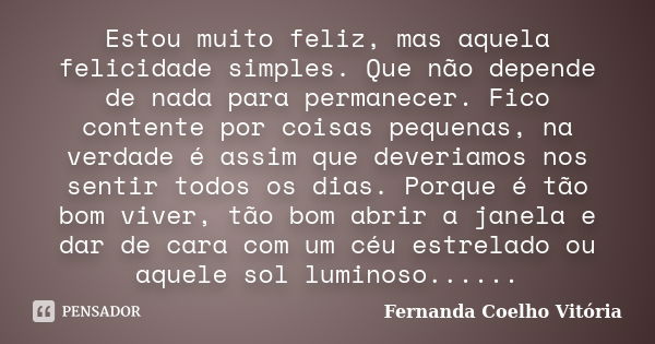 Estou muito feliz, mas aquela felicidade simples. Que não depende de nada para permanecer. Fico contente por coisas pequenas, na verdade é assim que deveriamos ... Frase de Fernanda Coelho Vitória.