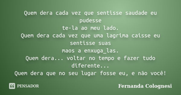 Quem dera cada vez que sentisse saudade eu pudesse te-la ao meu lado. Quem dera cada vez que uma lagrima caisse eu sentisse suas maos a enxuga_las. Quem dera...... Frase de Fernanda Colognesi.