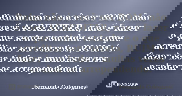 Ruim não é você ser BOM, não é você ACREDITAR, não é fazer o que sente vontade e o que acreditar ser correto, RUIM é fazer isso tudo e muitas vezes acabar se ar... Frase de Fernanda Colognesi.