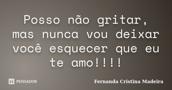 Posso não gritar, mas nunca vou deixar você esquecer que eu te amo!!!!... Frase de Fernanda Cristina Madeira.
