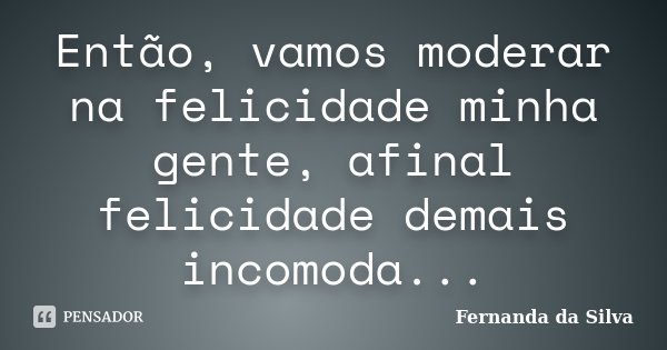 Então, vamos moderar na felicidade minha gente, afinal felicidade demais incomoda...... Frase de Fernanda da Silva.