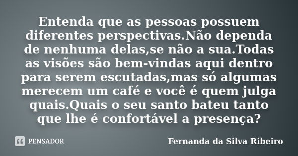 Entenda que as pessoas possuem diferentes perspectivas.Não dependa de nenhuma delas,se não a sua.Todas as visões são bem-vindas aqui dentro para serem escutadas... Frase de Fernanda Da Silva Ribeiro.