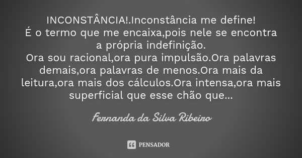 INCONSTÂNCIA!.Inconstância me define! É o termo que me encaixa,pois nele se encontra a própria indefinição. Ora sou racional,ora pura impulsão.Ora palavras dema... Frase de Fernanda Da Silva Ribeiro.