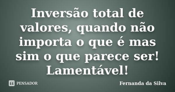 Inversão total de valores, quando não importa o que é mas sim o que parece ser! Lamentável!... Frase de Fernanda da Silva.