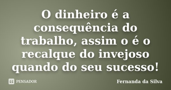 O dinheiro é a consequência do trabalho, assim o é o recalque do invejoso quando do seu sucesso!... Frase de Fernanda da Silva.