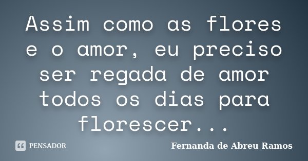 Assim como as flores e o amor, eu preciso ser regada de amor todos os dias para florescer...... Frase de Fernanda de Abreu Ramos.