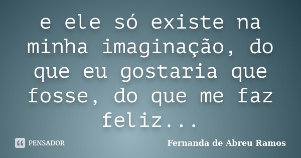 e ele só existe na minha imaginação, do que eu gostaria que fosse, do que me faz feliz...... Frase de Fernanda de Abreu Ramos.