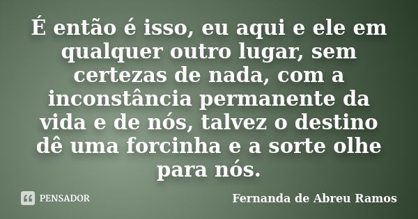 É então é isso, eu aqui e ele em qualquer outro lugar, sem certezas de nada, com a inconstância permanente da vida e de nós, talvez o destino dê uma forcinha e ... Frase de Fernanda de Abreu Ramos.