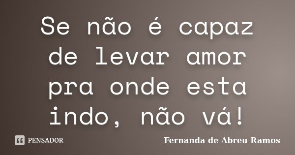 Se não é capaz de levar amor pra onde esta indo, não vá!... Frase de Fernanda de Abreu Ramos.