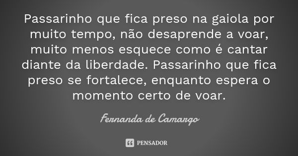 Passarinho que fica preso na gaiola por muito tempo, não desaprende a voar, muito menos esquece como é cantar diante da liberdade. Passarinho que fica preso se ... Frase de Fernanda de Camargo.