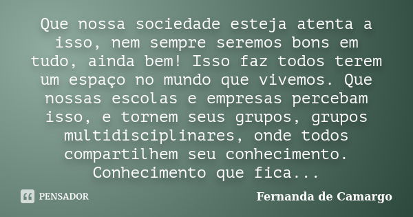 Que nossa sociedade esteja atenta a isso, nem sempre seremos bons em tudo, ainda bem! Isso faz todos terem um espaço no mundo que vivemos. Que nossas escolas e ... Frase de Fernanda de Camargo.