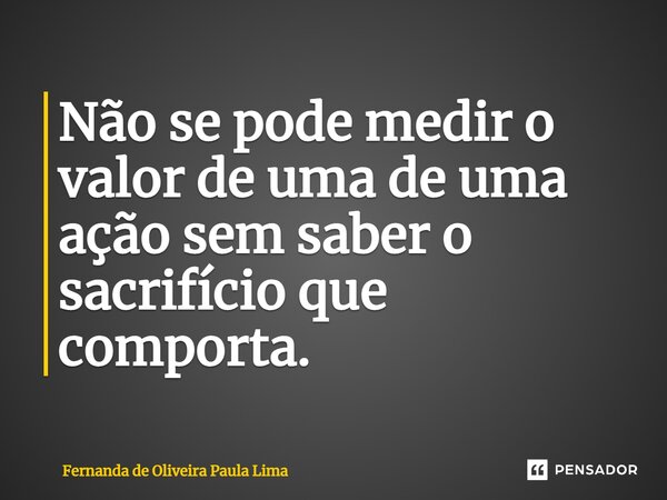 ⁠Não se pode medir o valor de uma de uma ação sem saber o sacrifício que comporta.... Frase de Fernanda de Oliveira Paula Lima.