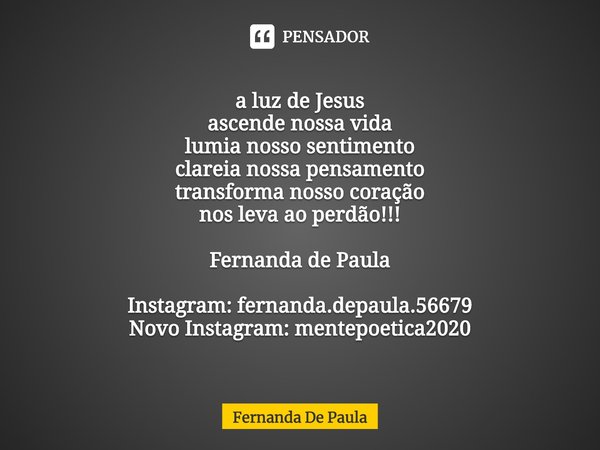 a luz de Jesus
ascende nossa vida
lumia nosso sentimento
clareia nossa pensamento
transforma nosso coração
nos leva ao perdão!!! Fernanda de Paula Instagram: f... Frase de Fernanda De Paula.