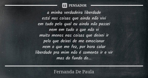 a minha verdadeira liberdade está nas coisas que ainda não vivi em tudo pelo qual eu ainda não passei nem em tudo o que não vi muito menos nas coisas que deixei... Frase de fernanda de paula.