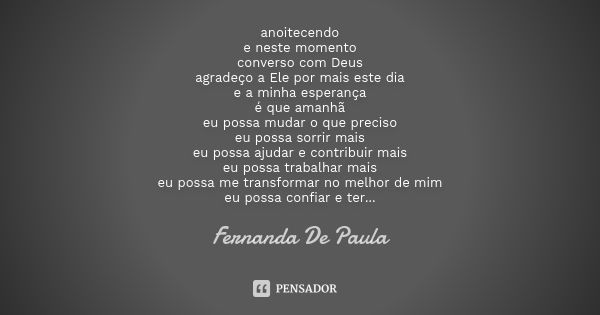 anoitecendo e neste momento converso com Deus agradeço a Ele por mais este dia e a minha esperança é que amanhã eu possa mudar o que preciso eu possa sorrir mai... Frase de fernanda de paula.