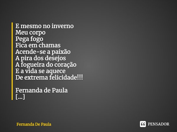 ⁠E mesmo no inverno
Meu corpo
Pega fogo
Fica em chamas
Acende-se a paixão
A pira dos desejos
A fogueira do coração
E a vida se aquece
De extrema felicidade!!!
F... Frase de Fernanda De Paula.