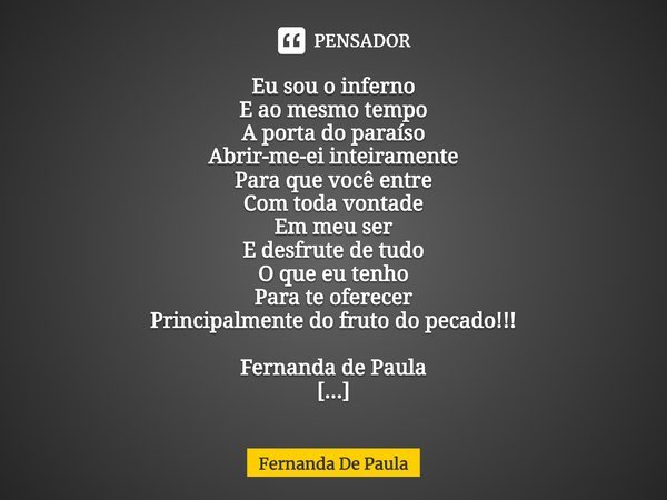 ⁠Eu sou o inferno
E ao mesmo tempo
A porta do paraíso
Abrir-me-ei inteiramente
Para que você entre
Com toda vontade
Em meu ser
E desfrute de tudo
O que eu tenho... Frase de Fernanda De Paula.