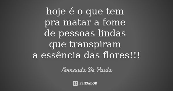 hoje é o que tem pra matar a fome de pessoas lindas que transpiram a essência das flores!!!... Frase de fernanda de paula.