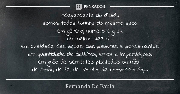 independente do ditado somos todos farinha do mesmo saco em gênero, numero e grau ou melhor dizendo em qualidade: das ações, das palavras e pensamentos em quant... Frase de fernanda de paula.