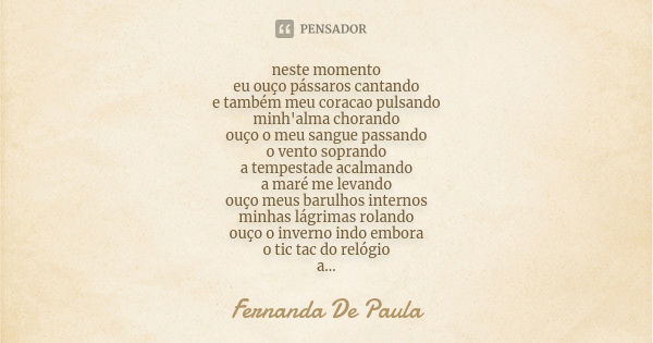 neste momento eu ouço pássaros cantando e também meu coracao pulsando minh'alma chorando ouço o meu sangue passando o vento soprando a tempestade acalmando a ma... Frase de fernanda de paula.