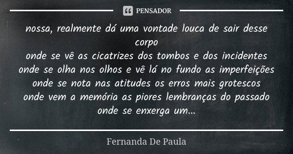 nossa, realmente dá uma vontade louca de sair desse corpo onde se vê as cicatrizes dos tombos e dos incidentes onde se olha nos olhos e vê lá no fundo as imperf... Frase de fernanda de paula.