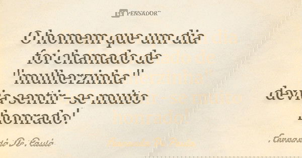 O homem que um dia foi chamado de "mulherzinha" devia sentir-se muito honrado!... Frase de fernanda de paula.