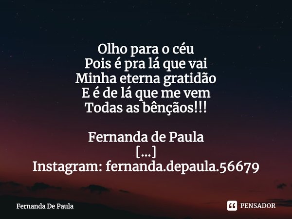 ⁠Olho para o céu
Pois é pra lá que vai
Minha eterna gratidão
E é de lá que me vem
Todas as bênçãos!!!
Fernanda de Paula
Instagram: fernanda.depaula.56679
Novo I... Frase de Fernanda De Paula.