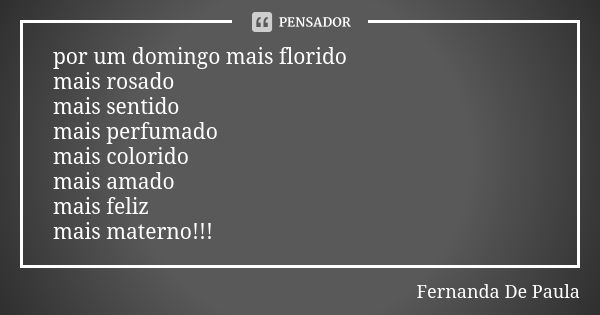 por um domingo mais florido mais rosado mais sentido mais perfumado mais colorido mais amado mais feliz mais materno!!!... Frase de fernanda de paula.