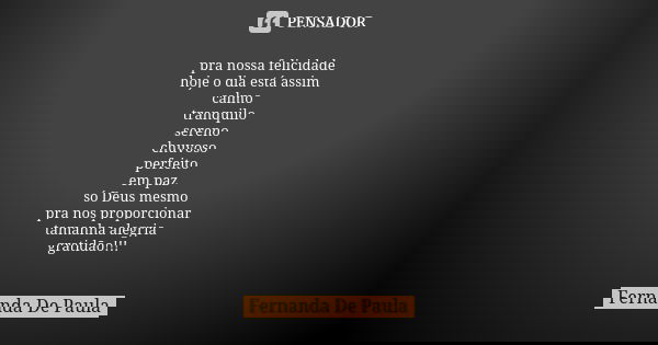 pra nossa felicidade hoje o dia está assim calmo tranquilo sereno chuvoso perfeito em paz só Deus mesmo pra nos proporcionar tamanha alegria gratidão!!!... Frase de fernanda de paula.