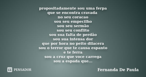 propositadamente sou uma ferpa que se encontra cravada no seu coracao sou seu empecilho sou seu sermão sou seu conflito sou sua falta de perdão sou sua intensa ... Frase de fernanda de paula.