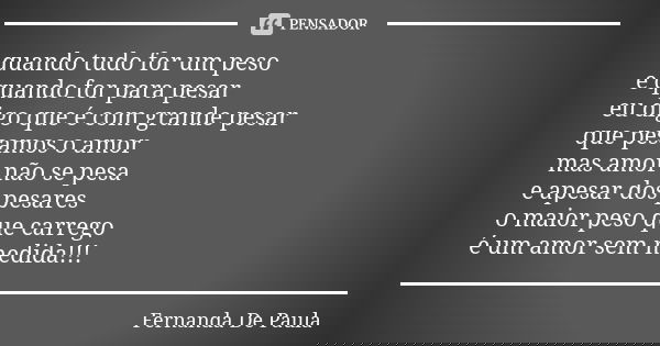quando tudo for um peso e quando for para pesar eu digo que é com grande pesar que pesamos o amor mas amor não se pesa e apesar dos pesares o maior peso que car... Frase de fernanda de paula.