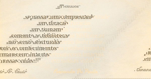 se passar uma tempestade um furacão um tsunami somente as bibliotecas não serão destruídas pois os conhecimentos permanecem intactos em nossas vidas!!!... Frase de fernanda de paula.