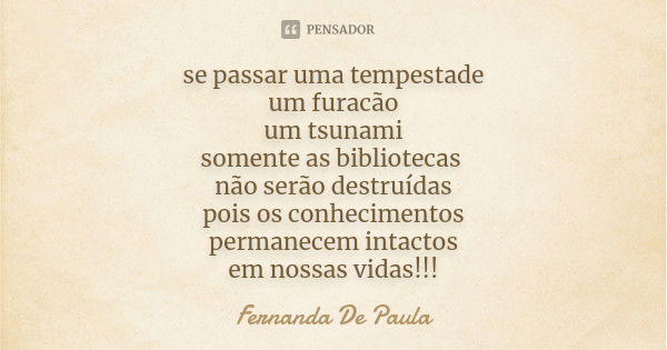 se passar uma tempestade um furacão um tsunami somente as bibliotecas não serão destruídas pois os conhecimentos permanecem intactos em nossas vidas!!!... Frase de fernanda de paula.