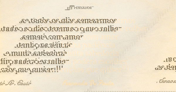 se todos os dias semearmos todos os dias teremos o que colher semeie com amor tenha paciência e muita sabedoria no fim poderá escolher as bençãos que quiser!!!... Frase de fernanda de paula.