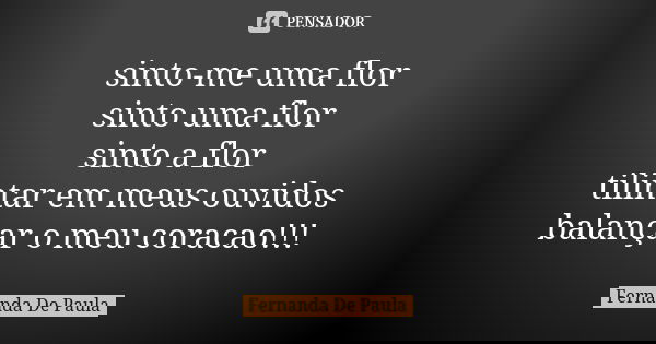 sinto-me uma flor sinto uma flor sinto a flor tilintar em meus ouvidos balançar o meu coracao!!!... Frase de fernanda de paula.