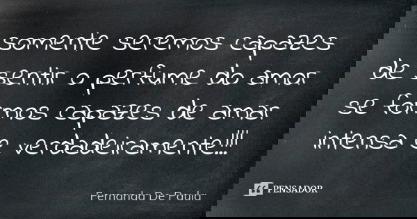 somente seremos capazes de sentir o perfume do amor se formos capazes de amar intensa e verdadeiramente!!!... Frase de fernanda de paula.