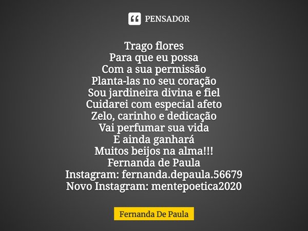 Trago flores
Para que eu possa
Com a sua permissão
Planta-las no seu coração
Sou jardineira divina e fiel
Cuidarei com especial afeto
Zelo, carinho e dedicação... Frase de Fernanda De Paula.