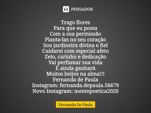 ⁠Trago flores
Para que eu possa
Com a sua permissão
Planta-las no seu coração
Sou jardineira divina e fiel
Cuidarei com especial afeto
Zelo, carinho e dedicação... Frase de Fernanda De Paula.