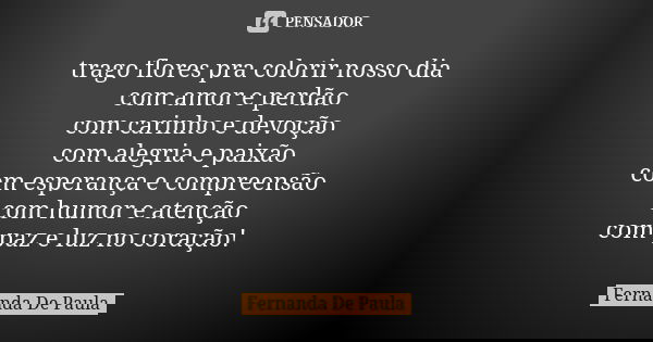 trago flores pra colorir nosso dia com amor e perdão com carinho e devoção com alegria e paixão com esperança e compreensão com humor e atenção com paz e luz no... Frase de fernanda de paula.