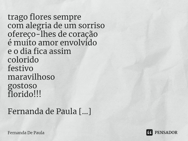 trago flores sempre
com alegria de um sorriso
ofereço-lhes de coração
é muito amor envolvido
e o dia fica assim
colorido
festivo
maravilhoso
gostoso
florido!!!... Frase de Fernanda De Paula.