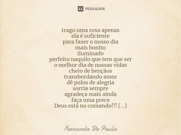 trago uma rosa apenas
ela é suficiente
para fazer o nosso dia
mais bonito
iluminado
perfeito naquilo que tem que ser
o melhor dia de nossas vidas
cheio de benç... Frase de Fernanda De Paula.