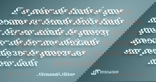 E o pior de tudo é que mesmo vc tendo feito tudo que fez eu ainda te quero, apesar de ter me deixado em pedaços te quero ao meu lado.... Frase de Fernanda Dixon.