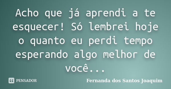 Acho que já aprendi a te esquecer! Só lembrei hoje o quanto eu perdi tempo esperando algo melhor de você...... Frase de Fernanda dos Santos Joaquim.