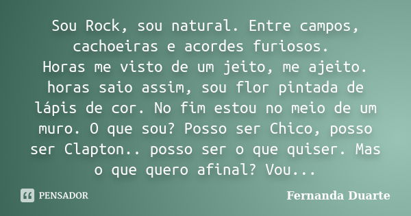 Sou Rock, sou natural. Entre campos, cachoeiras e acordes furiosos. Horas me visto de um jeito, me ajeito. horas saio assim, sou flor pintada de lápis de cor. N... Frase de Fernanda Duarte.