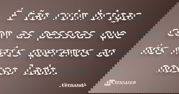 É tão ruim brigar com as pessoas que nós mais queremos ao nosso lado.... Frase de Fernanda..