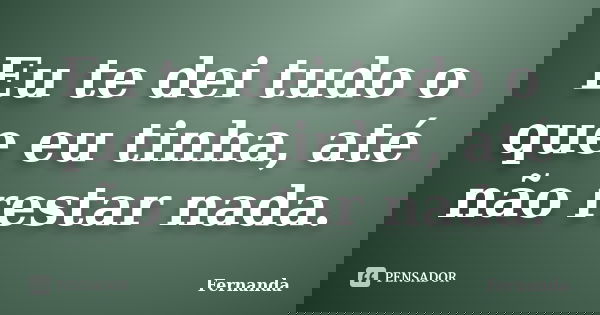 Eu te dei tudo o que eu tinha, até não restar nada.... Frase de Fernanda..