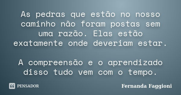 As pedras que estão no nosso caminho não foram postas sem uma razão. Elas estão exatamente onde deveriam estar. A compreensão e o aprendizado disso tudo vem com... Frase de Fernanda Faggioni.